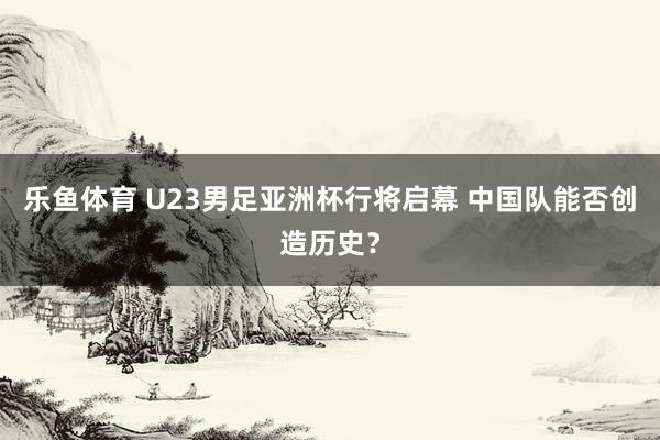 乐鱼体育 U23男足亚洲杯行将启幕 中国队能否创造历史？