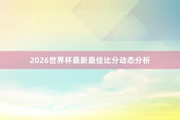 2026世界杯最新最佳比分动态分析