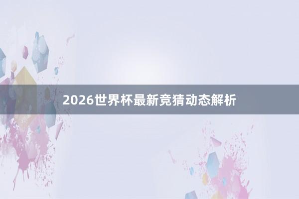 2026世界杯最新竞猜动态解析